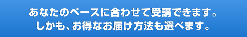 あなたのペースに合わせて受講できます。しかも、お得なお届け方法も選べます。