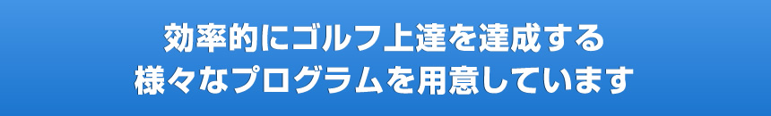 効率的にゴルフ上達を達成する様々なプログラムを用意しています
