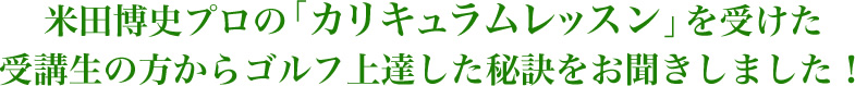 米田博史プロの「カリキュラムレッスン」を受けた受講生の方からゴルフ上達した秘訣をお聞きした！