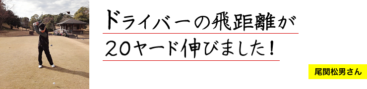 ドライバーの飛距離が２０ヤード伸びました！ 尾関松男さん