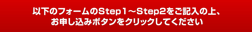 以下のフォームのStep１～Step２をご記入の上、お申し込みボタンをクリックしてください。