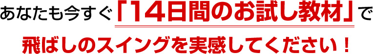 あなたも今すぐ「14日間のお試し教材」で飛ばしのスイングを実感してください！