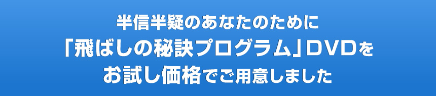 半信半疑のあなたのために「飛ばしの秘訣プログラム」ＤＶＤをお試し価格でご用意しました