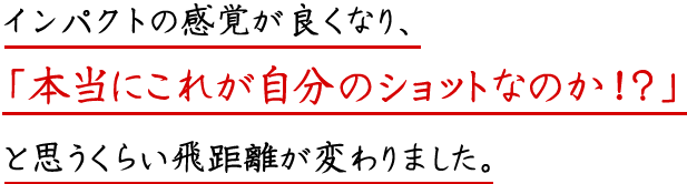 インパクトの感覚が良くなり、「本当にこれが自分のショットなのか！？」と思うくらい飛距離が伸びました。